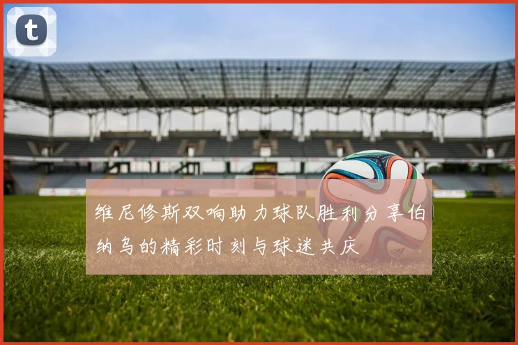 维尼修斯双响助力球队胜利分享伯纳乌的精彩时刻与球迷共庆