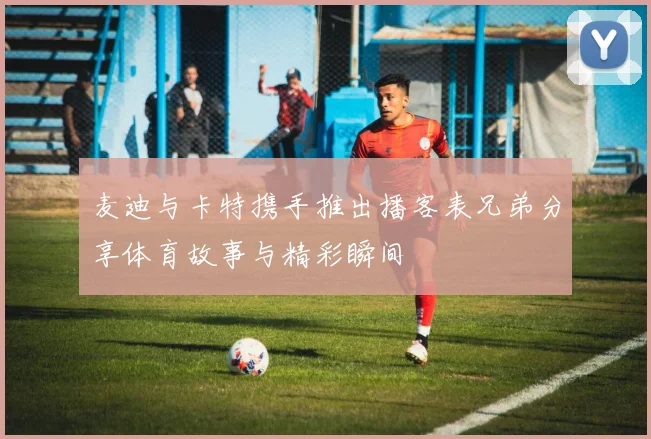 麦迪与卡特携手推出播客表兄弟分享体育故事与精彩瞬间
