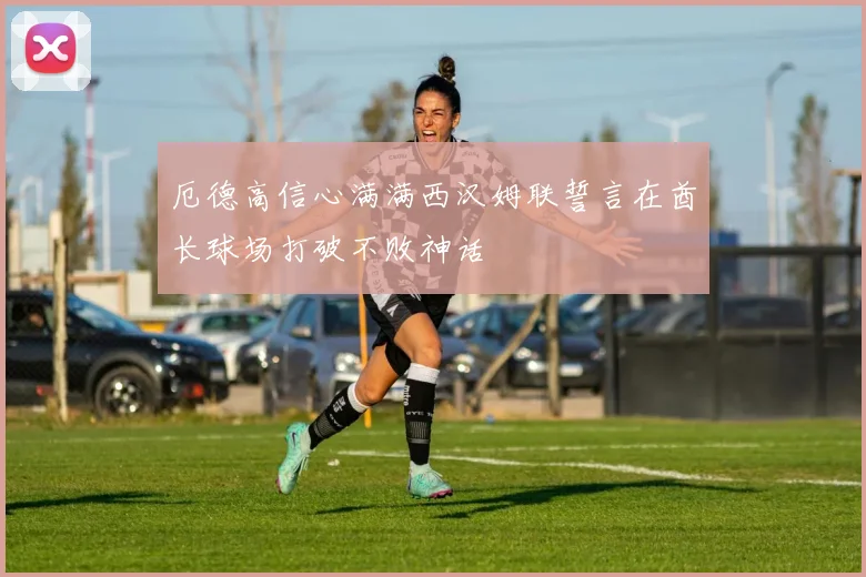 厄德高信心满满西汉姆联誓言在酋长球场打破不败神话