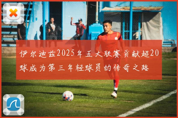 伊尔迪兹2025年五大联赛贡献超20球成为第三年轻球员的传奇之路