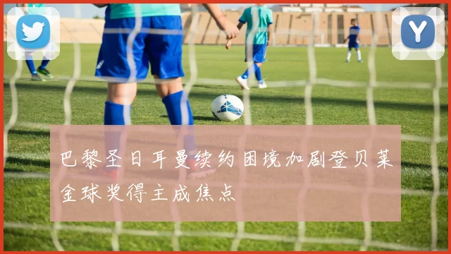 巴黎圣日耳曼续约困境加剧登贝莱金球奖得主成焦点