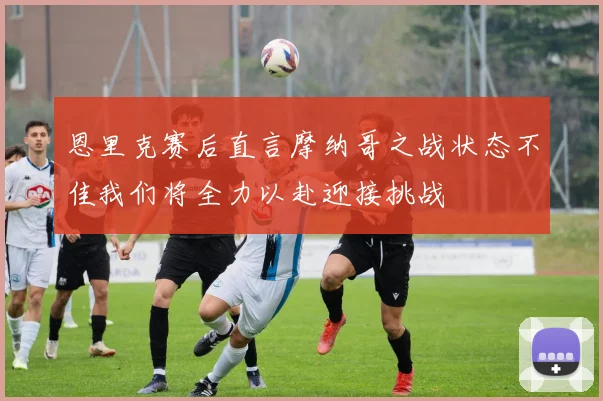 恩里克赛后直言摩纳哥之战状态不佳我们将全力以赴迎接挑战