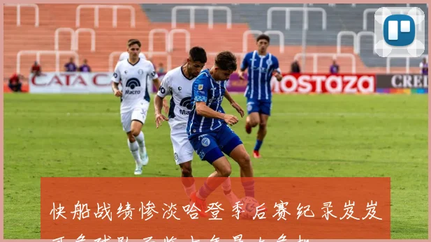快船战绩惨淡哈登季后赛纪录岌岌可危球队面临十年最大危机