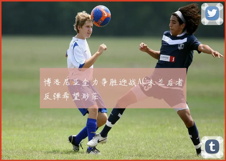 博洛尼亚全力争胜迎战AC米兰后者反弹希望渺茫