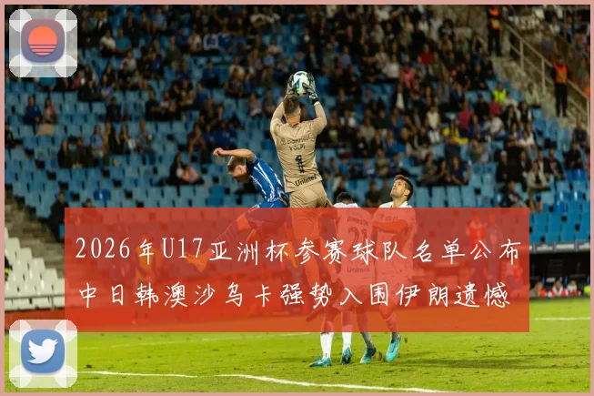 2026年U17亚洲杯参赛球队名单公布中日韩澳沙乌卡强势入围伊朗遗憾无缘