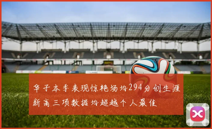 华子本季表现惊艳场均294分创生涯新高三项数据均超越个人最佳