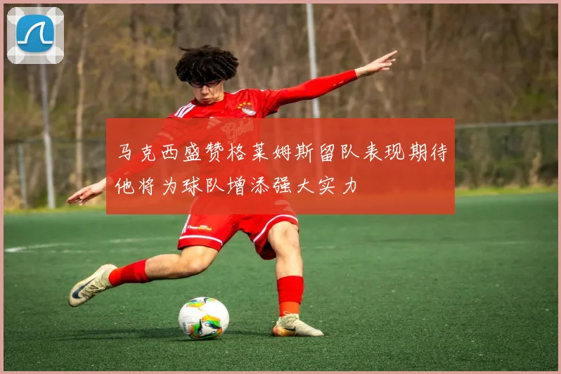 马克西盛赞格莱姆斯留队表现期待他将为球队增添强大实力