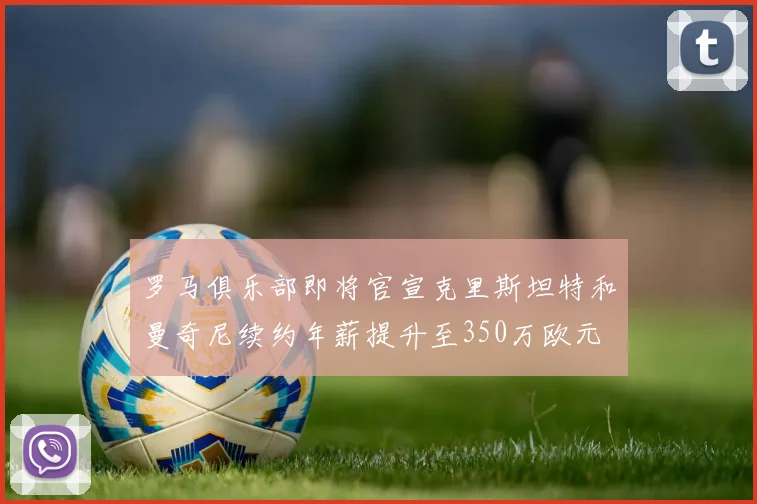 罗马俱乐部即将官宣克里斯坦特和曼奇尼续约年薪提升至350万欧元