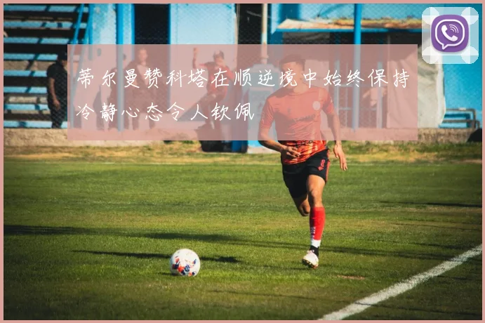蒂尔曼赞科塔在顺逆境中始终保持冷静心态令人钦佩