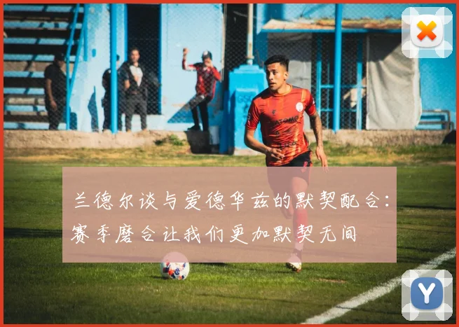 兰德尔谈与爱德华兹的默契配合：赛季磨合让我们更加默契无间
