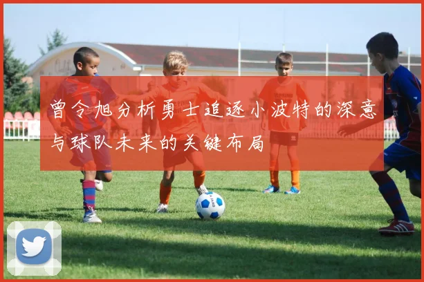 曾令旭分析勇士追逐小波特的深意与球队未来的关键布局