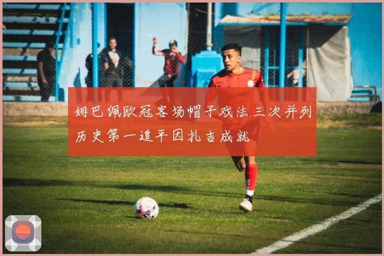 姆巴佩欧冠客场帽子戏法三次并列历史第一追平因扎吉成就