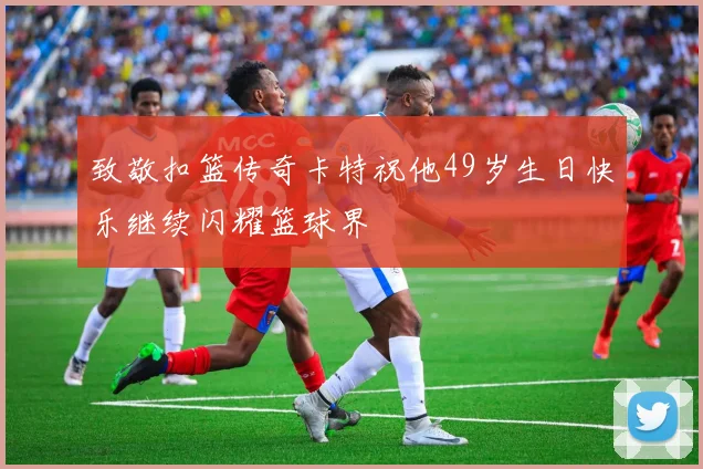 致敬扣篮传奇卡特祝他49岁生日快乐继续闪耀篮球界