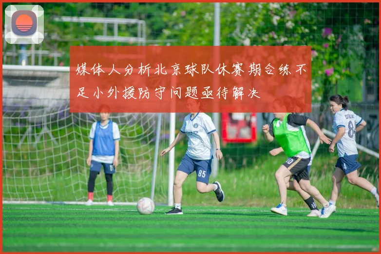 媒体人分析北京球队休赛期合练不足小外援防守问题亟待解决