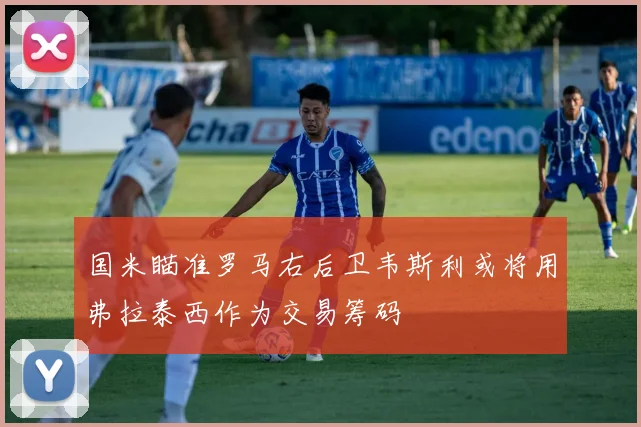 国米瞄准罗马右后卫韦斯利或将用弗拉泰西作为交易筹码