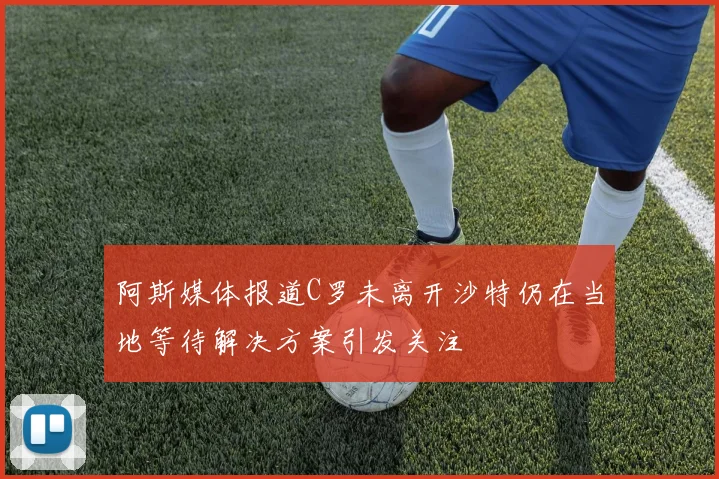 阿斯媒体报道C罗未离开沙特仍在当地等待解决方案引发关注