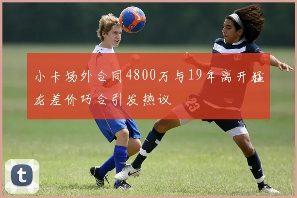 小卡场外合同4800万与19年离开猛龙差价巧合引发热议