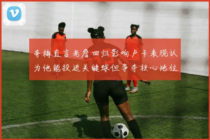 夸梅直言老詹回归影响卢卡表现认为他能投进关键球但争夺核心地位成阻碍