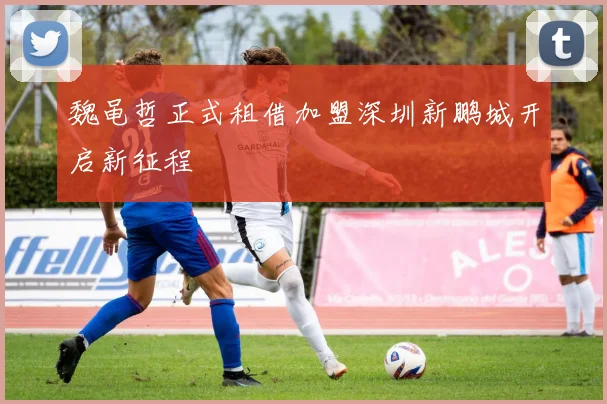 魏黾哲正式租借加盟深圳新鹏城开启新征程