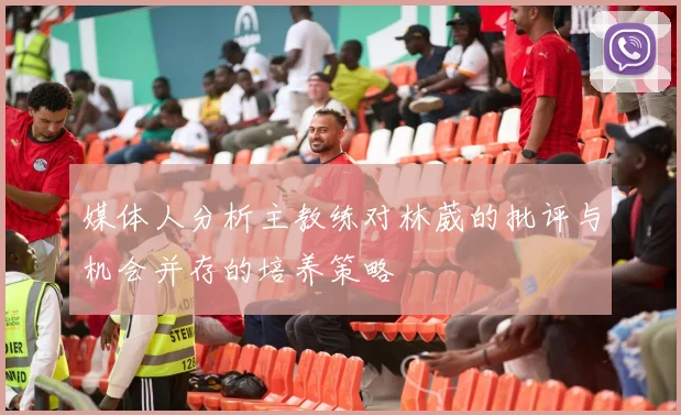 媒体人分析主教练对林葳的批评与机会并存的培养策略