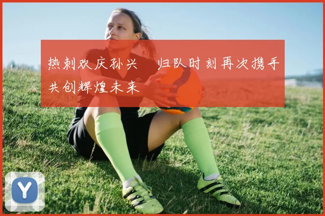 热刺欢庆孙兴慜归队时刻再次携手共创辉煌未来