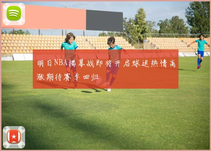 明日NBA揭幕战即将开启球迷热情高涨期待赛季回归