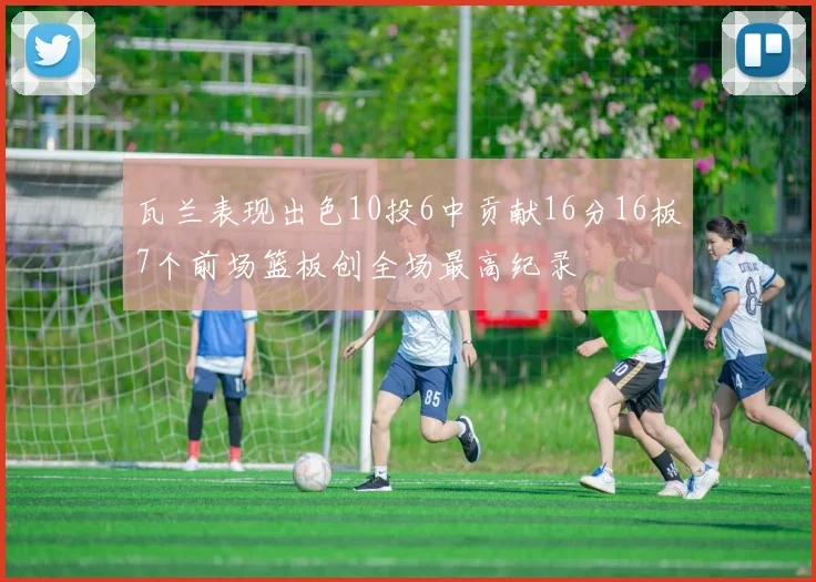 瓦兰表现出色10投6中贡献16分16板7个前场篮板创全场最高纪录
