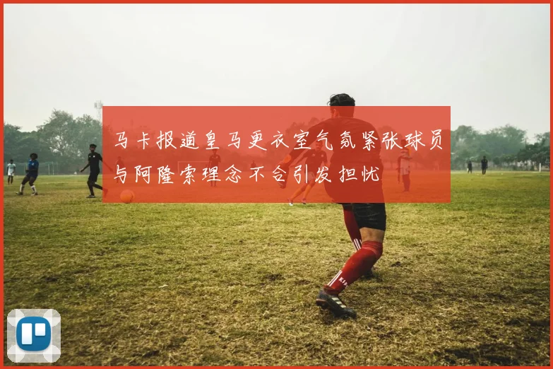 马卡报道皇马更衣室气氛紧张球员与阿隆索理念不合引发担忧