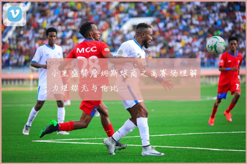 小里盛赞詹姆斯球商之高赛场理解力堪称无与伦比