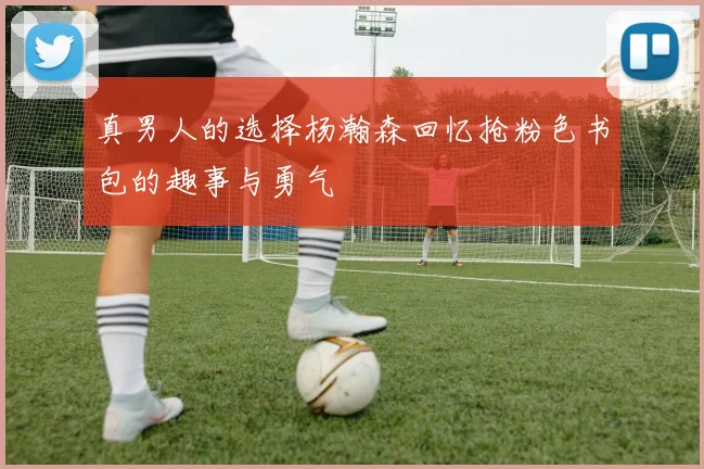 真男人的选择杨瀚森回忆抢粉色书包的趣事与勇气
