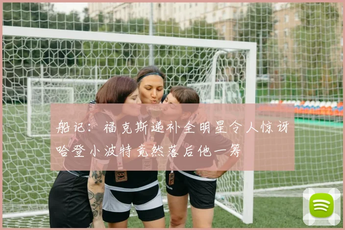 船记：福克斯递补全明星令人惊讶哈登小波特竟然落后他一筹