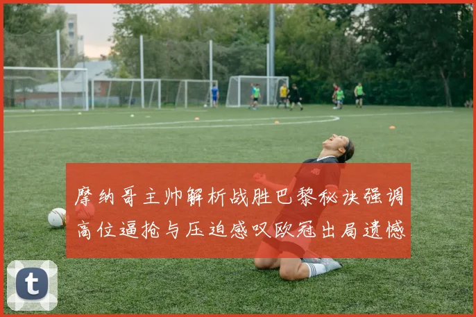 摩纳哥主帅解析战胜巴黎秘诀强调高位逼抢与压迫感叹欧冠出局遗憾