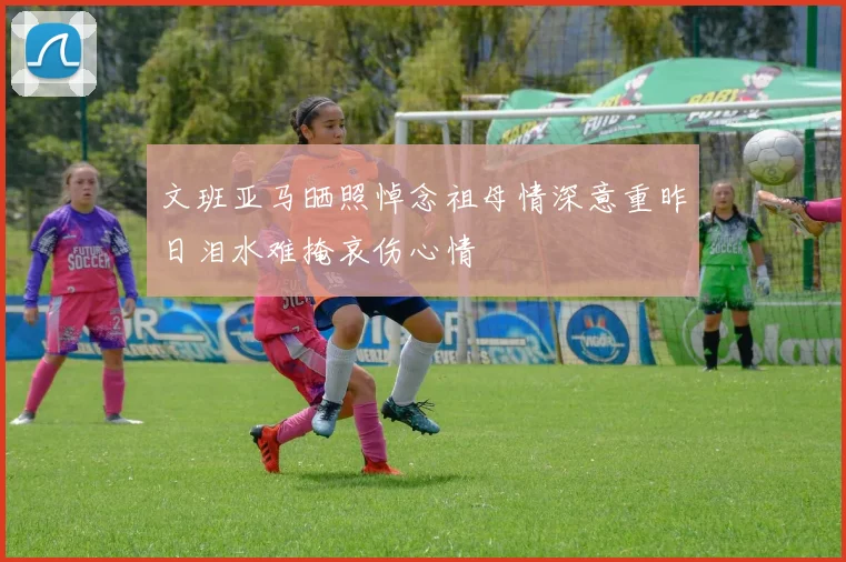 文班亚马晒照悼念祖母情深意重昨日泪水难掩哀伤心情