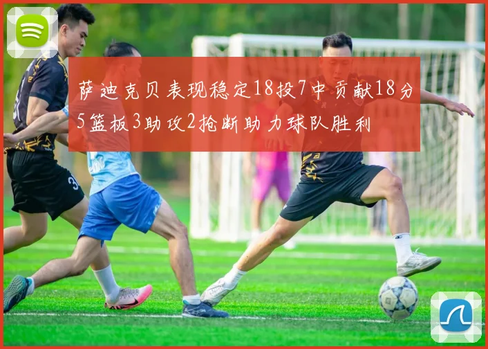 萨迪克贝表现稳定18投7中贡献18分5篮板3助攻2抢断助力球队胜利