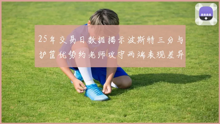 25年交易日数据揭示波斯特三分与护筐优势约老师攻守两端表现差异明显