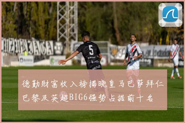 德勤财富收入榜揭晓皇马巴萨拜仁巴黎及英超BIG6强势占据前十名