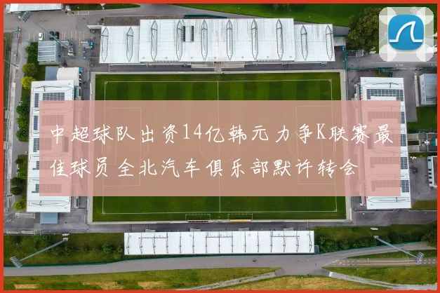 中超球队出资14亿韩元力争K联赛最佳球员全北汽车俱乐部默许转会