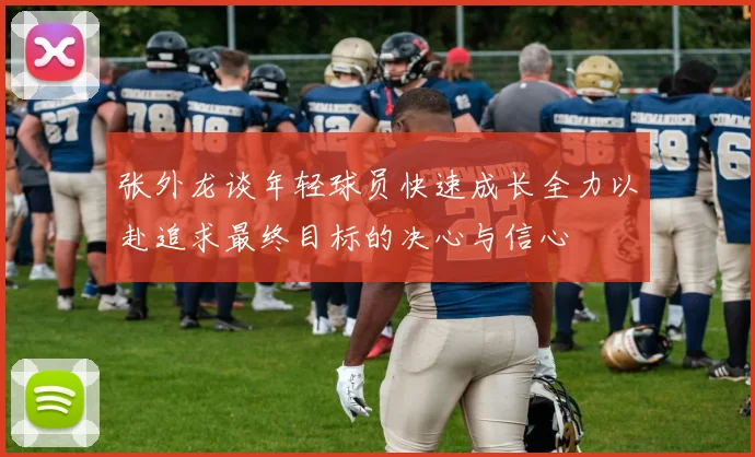 张外龙谈年轻球员快速成长全力以赴追求最终目标的决心与信心