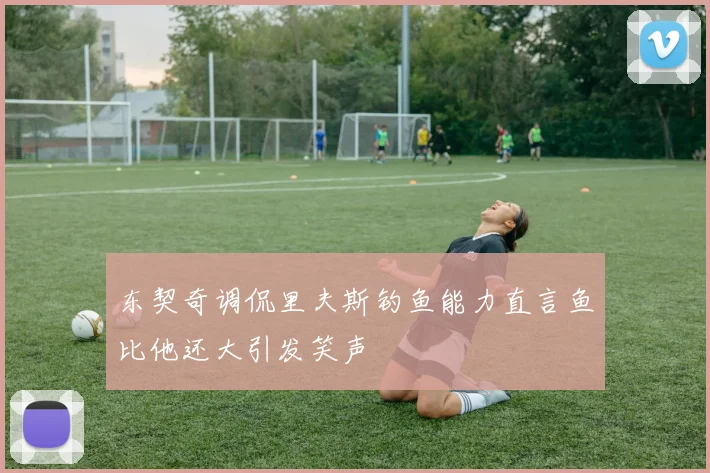 东契奇调侃里夫斯钓鱼能力直言鱼比他还大引发笑声