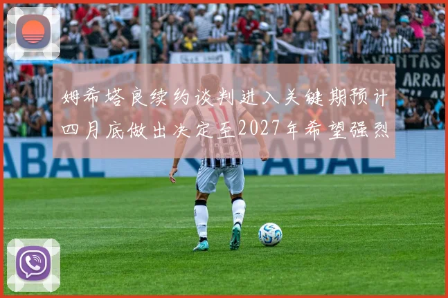 姆希塔良续约谈判进入关键期预计四月底做出决定至2027年希望强烈
