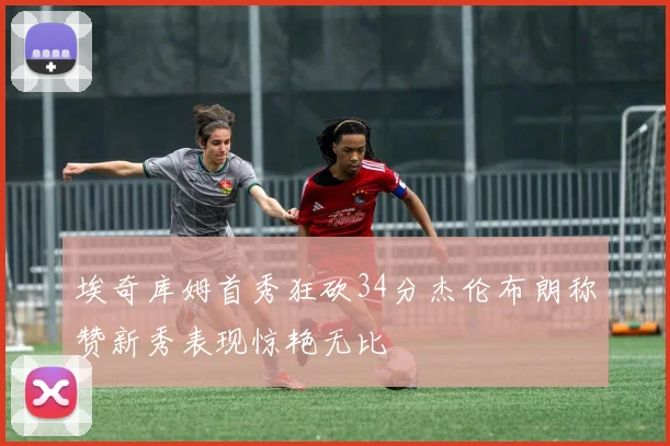 埃奇库姆首秀狂砍34分杰伦布朗称赞新秀表现惊艳无比