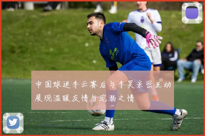 中国球迷李云赛后与李昊亲密互动展现温暖友情与宠溺之情