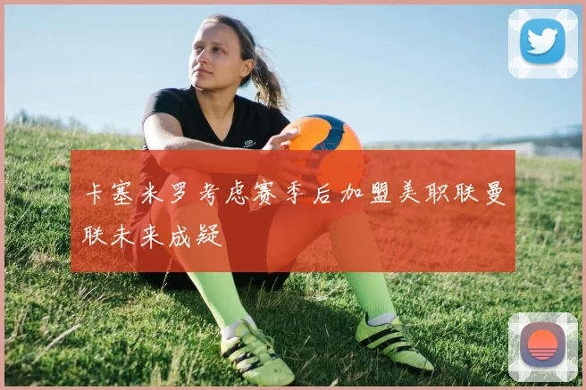 卡塞米罗考虑赛季后加盟美职联曼联未来成疑