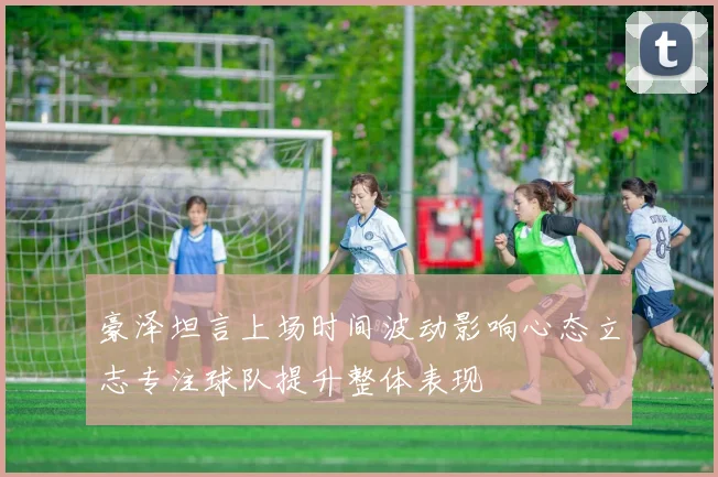 豪泽坦言上场时间波动影响心态立志专注球队提升整体表现