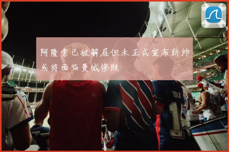 阿隆索已被解雇但未正式宣布新帅或将面临曼城惨败