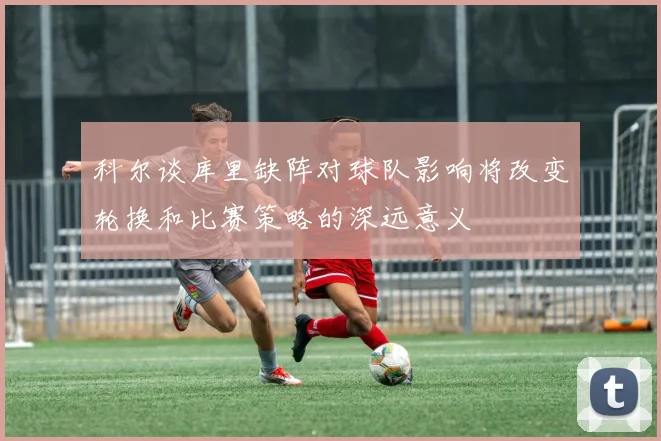 科尔谈库里缺阵对球队影响将改变轮换和比赛策略的深远意义