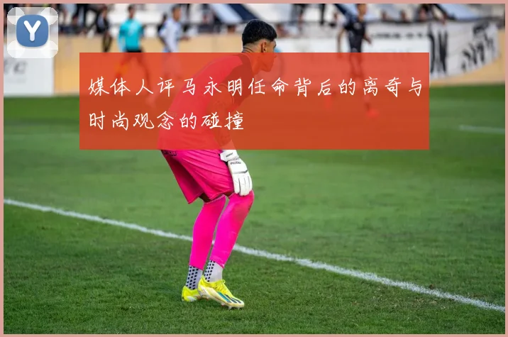 媒体人评马永明任命背后的离奇与时尚观念的碰撞