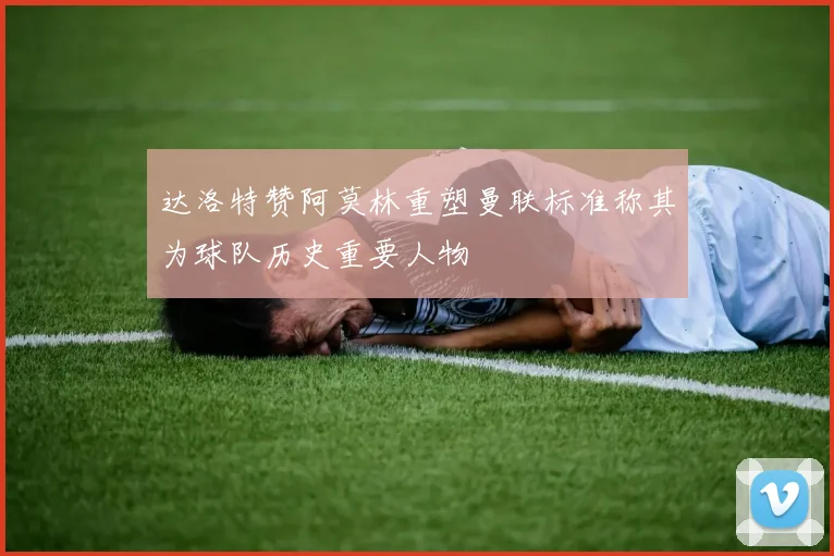 达洛特赞阿莫林重塑曼联标准称其为球队历史重要人物
