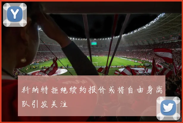 科纳特拒绝续约报价或将自由身离队引发关注