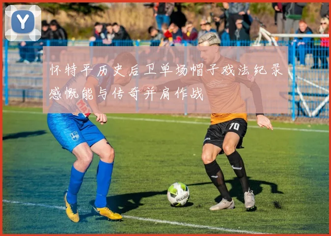 怀特平历史后卫单场帽子戏法纪录感慨能与传奇并肩作战